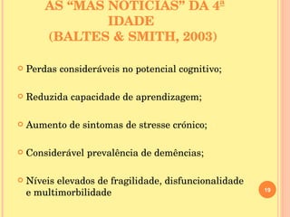 AS “MÁS NOTÍCIAS” DA 4ª IDADE  (BALTES & SMITH, 2003) Perdas consideráveis no potencial cognitivo; Reduzida capacidade de aprendizagem; Aumento de sintomas de stresse crónico; Considerável prevalência de demências; Níveis elevados de fragilidade, disfuncionalidade e multimorbilidade 