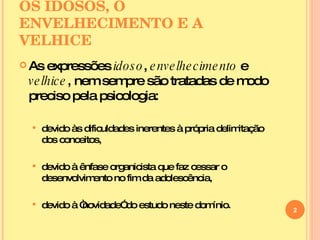 OS IDOSOS, O ENVELHECIMENTO E A VELHICE As expressões  idoso ,  envelhecimento  e  velhice , nem sempre são tratadas de modo preciso pela psicologia: devido às dificuldades inerentes à própria delimitação dos conceitos, devido à ênfase organicista que faz cessar o desenvolvimento no fim da adolescência, devido à “novidade” do estudo neste domínio. 