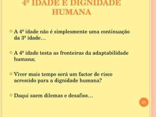 4ª IDADE E DIGNIDADE HUMANA A 4ª idade não é simplesmente uma continuação da 3ª idade… A 4ª idade testa as fronteiras da adaptabilidade humana; Viver mais tempo será um factor de risco acrescido para a dignidade humana? Daqui saem dilemas e desafios… 
