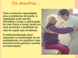 Os desafios… Face a menores capacidades e/ou a problemas de saúde, a adaptação pode resultar dificultada e exigir a optimização do meio físico e social, tendo em vista  aumentar a qualidade de vida  do sujeito que envelhece.   A institucionalização deve responder à necessidade de ser restabelecido um equilíbrio mais favorável entre ganhos e perdas (compensação). 