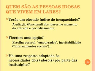 QUEM SÃO AS PESSOAS IDOSAS  QUE VIVEM EM LARES? Terão um elevado índice de incapacidade? Avaliação (funcional) dos idosos no momento da entrada e periodicamente Fizeram uma opção? Escolha pessoal, “empurrados”, inevitabilidade (“internamentos sociais”)… Há uma resposta adaptada às necessidades do(s) idoso(s) por parte das instituições? 