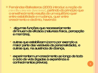 Fernández-Ballesteros (2000) introduz a noção de  envelhecimento funcional , partindo do princípio que o envelhecimento resulta de um equilíbrio quer entre estabilidade e mudança, quer entre crescimento e declínio, havendo: algumas funções que necessariamente diminuem de eficácia (natureza física, percepção e memória),  outras que estabilizam (como por exemplo a maior parte das variáveis da personalidade), e outras que, na ausência de doença, experimentam um crescimento ao longo de todo o ciclo de vida (ligadas à experiência e conhecimentos prévios) . 
