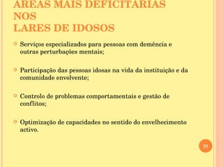 ÁREAS MAIS DEFICITÁRIAS NOS  LARES DE IDOSOS Serviços especializados para pessoas com demência e outras perturbações mentais; Participação das pessoas idosas na vida da instituição e da comunidade envolvente; Controlo de problemas comportamentais e gestão de conflitos; Optimização de capacidades no sentido do envelhecimento activo.  