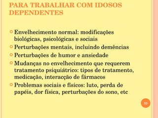 CONHECIMENTOS NECESSÁRIOS PARA TRABALHAR COM IDOSOS DEPENDENTES  Envelhecimento normal: modificações biológicas, psicológicas e sociais Perturbações mentais, incluindo demências Perturbações de humor e ansiedade Mudanças no envelhecimento que requerem tratamento psiquiátrico: tipos de tratamento, medicação, interacção de fármacos Problemas sociais e físicos: luto, perda de papéis, dor física, perturbações do sono, etc 