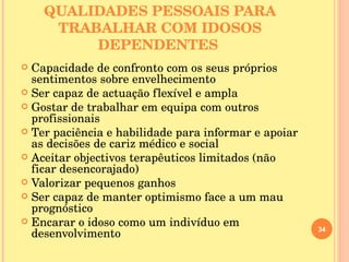 QUALIDADES PESSOAIS PARA TRABALHAR COM IDOSOS DEPENDENTES   Capacidade de confronto com os seus próprios sentimentos sobre envelhecimento Ser capaz de actuação flexível e ampla Gostar de trabalhar em equipa com outros profissionais Ter paciência e habilidade para informar e apoiar as decisões de cariz médico e social Aceitar objectivos terapêuticos limitados (não ficar desencorajado) Valorizar pequenos ganhos Ser capaz de manter optimismo face a um mau prognóstico Encarar o idoso como um indivíduo em desenvolvimento 