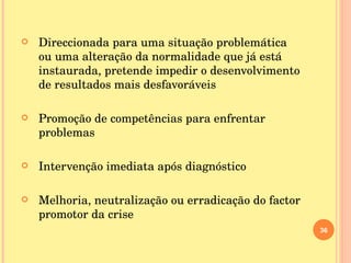 Direccionada para uma situação problemática ou uma alteração da normalidade que já está instaurada, pretende impedir o desenvolvimento de resultados mais desfavoráveis Promoção de competências para enfrentar problemas Intervenção imediata após diagnóstico Melhoria, neutralização ou erradicação do factor promotor da crise 