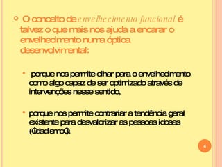 O conceito de  envelhecimento funcional  é talvez o que mais nos ajuda a encarar o envelhecimento numa óptica desenvolvimental:  porque nos permite olhar para o envelhecimento como algo capaz de ser optimizado através de intervenções nesse sentido, porque nos permite contrariar a tendência geral existente para desvalorizar as pessoas idosas (“idadismo”).  
