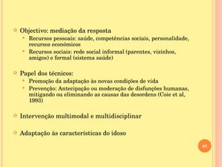 Objectivo: mediação da resposta Recursos pessoais: saúde, competências sociais, personalidade, recursos económicos Recursos sociais: rede social informal (parentes, vizinhos, amigos) e formal (sistema saúde) Papel dos técnicos:  Promoção da adaptação às novas condições de vida Prevenção: Antecipação ou moderação de disfunções humanas, mitigando ou eliminando as causas das desordens (Coie et al, 1993) Intervenção multimodal e multidisciplinar Adaptação às características do idoso 