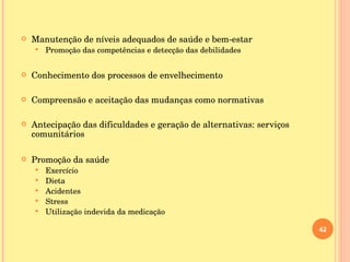 Manutenção de níveis adequados de saúde e bem-estar Promoção das competências e detecção das debilidades Conhecimento dos processos de envelhecimento Compreensão e aceitação das mudanças como normativas Antecipação das dificuldades e geração de alternativas: serviços comunitários Promoção da saúde Exercício Dieta Acidentes Stress Utilização indevida da medicação 