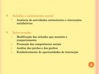Solidão e isolamento social Ausência de actividades estimulantes e interacções satisfatórias Intervenção: Modificação das atitudes que mantêm o comportamento Promoção das competências sociais Análise das perdas e dos ganhos Estabelecimento de oportunidades de interacção 