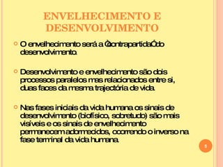 ENVELHECIMENTO E DESENVOLVIMENTO O envelhecimento será a “contrapartida” do desenvolvimento . Desenvolvimento e envelhecimento são dois processos paralelos mas relacionados entre si, duas faces da mesma trajectória de vida . Nas fases iniciais da vida humana os sinais de desenvolvimento (biofísico, sobretudo) são mais visíveis e os sinais de envelhecimento permanecem adormecidos, ocorrendo o inverso na fase terminal da vida humana . 