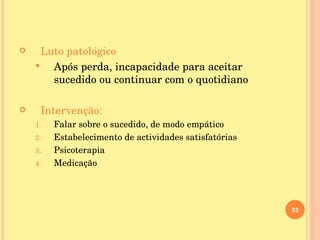 Luto patológico Após perda, incapacidade para aceitar sucedido ou continuar com o quotidiano Intervenção: Falar sobre o sucedido, de modo empático Estabelecimento de actividades satisfatórias Psicoterapia  Medicação 
