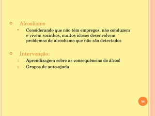 Alcoolismo Considerando que não têm empregos, não conduzem e vivem sozinhos, muitos idosos desenvolvem problemas de alcoolismo que não são detectados Intervenção: Aprendizagem sobre as consequências do álcool Grupos de auto-ajuda 