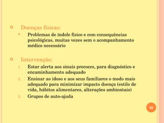 Doenças físicas: Problemas de índole físico e com consequências psicológicas, muitas vezes sem o acompanhamento médico necessário Intervenção: Estar alerta aos sinais precoces, para diagnóstico e encaminhamento adequado Ensinar ao idoso e aos seus familiares o modo mais adequado para minimizar impacto doença (estilo de vida, hábitos alimentares, alterações ambientais) Grupos de auto-ajuda 