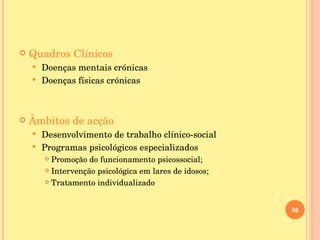 Quadros Clínicos Doenças mentais crónicas Doenças físicas crónicas Âmbitos de acção Desenvolvimento de trabalho clínico-social Programas psicológicos especializados  Promoção do funcionamento psicossocial;  Intervenção psicológica em lares de idosos;  Tratamento individualizado 