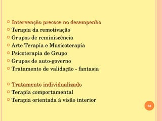 Intervenção precoce no desempenho Terapia da remotivação Grupos de reminiscência Arte Terapia e Musicoterapia Psicoterapia de Grupo Grupos de auto-governo Tratamento de validação - fantasia  Tratamento individualizado Terapia comportamental  Terapia orientada à visão interior 