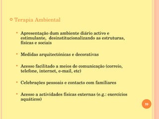 Terapia Ambiental Apresentação dum ambiente diário activo e estimulante,  desinstitucionalizando as estruturas, físicas e sociais Medidas arquitectónicas e decorativas Acesso facilitado a meios de comunicação (correio, telefone, internet, e-mail, etc) Celebrações pessoais e contacto com familiares Acesso a actividades físicas externas (e.g.: exercícios aquáticos) 
