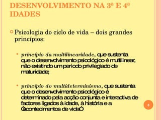 DESENVOLVIMENTO NA 3ª E 4ª IDADES Psicologia do ciclo de vida – dois grandes princípios: princípio da multilinearidade , que sustenta que o desenvolvimento psicológico é multilinear, não existindo um período privilegiado de maturidade; princípio do multideterminismo , que sustenta que o desenvolvimento psicológico é determinado pela acção conjunta e interactiva de factores ligados à idade, à história e a “acontecimentos de vida” 