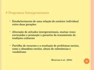 Programas Intergeracionais Estabelecimento de uma relação de carácter individual entre duas gerações Alteração de atitudes intergeracionais, muitas vezes enviesadas e promoção e garantia da transmissão de tradições culturais Partilha de recursos e a resolução de problemas sociais, como o abandono escolar, abuso de substâncias e vandalismo   (Bostrum  et al. , 2004) 
