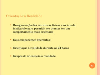 Orientação à Realidade Reorganização das estruturas físicas e sociais da instituição para permitir aos utentes ter um comportamento mais orientado Dois componentes diferentes: Orientação à realidade durante as 24 horas Grupos de orientação à realidade 
