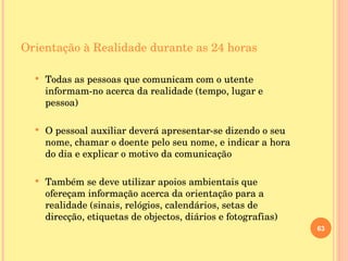 Orientação à Realidade durante as 24 horas Todas as pessoas que comunicam com o utente informam-no acerca da realidade (tempo, lugar e pessoa) O pessoal auxiliar deverá apresentar-se dizendo o seu nome, chamar o doente pelo seu nome, e indicar a hora do dia e explicar o motivo da comunicação Também se deve utilizar apoios ambientais que ofereçam informação acerca da orientação para a realidade (sinais, relógios, calendários, setas de direcção, etiquetas de objectos, diários e fotografias) 