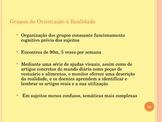Grupos de Orientação à Realidade Organização dos grupos consoante funcionamento cognitivo prévio dos sujeitos Encontros de 90m, 5 vezes por semana Mediante uma série de ajudas visuais, assim como de artigos concretos do mundo diário como peças de vestuário e alimentos, o monitor oferece uma descrição da realidade, e os doentes aprendem a identificar e lembrar os artigos reais e a sua utilização Em sujeitos menos confusos, temáticas mais complexas 