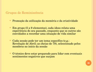 Grupos de Reminiscência Promoção da utilização da memória e da criatividade Em grupo (5 a 9 elementos), cada idoso relata uma experiência do seu passado, enquanto que os outros são convidados a recordar uma situação de vida similar Cada sessão pode ter um tema específico (e.g.: Revolução de Abril; as cheias de 79), seleccionado pelos membros no início da sessão O técnico deve estar preparado para lidar com eventuais sentimentos negativos que surjam 