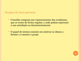Grupos de Auto-governo Conselho composto por representantes dos residentes, que se reúne de forma regular, e onde podem expressar a sua satisfação ou descontentamento O papel do técnico consiste em motivar os idosos a formar e a manter o grupo 