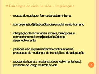 Psicologia do ciclo de vida – implicações: recusa de qualquer forma de determinismo compreensão “plástica” do desenvolvimento humano integração de dimensões sociais, biológicas e comportamentais na “produção” desse desenvolvimento pessoas vão experimentando continuamente processos de mudança, de transição e de adaptação o potencial para a mudança desenvolvimental está presente ao longo de toda a vida  