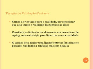 Terapia de Validação-Fantasia Crítica à orientação para a realidade, por considerar que esta impõe e realidade dos técnicos ao idoso Considera as fantasias do idoso como um mecanismo de  coping , uma estratégia para lidar com a nova realidade O técnico deve tentar uma ligação entre as fantasias e o passado, validando a confusão mas sem negá-la 