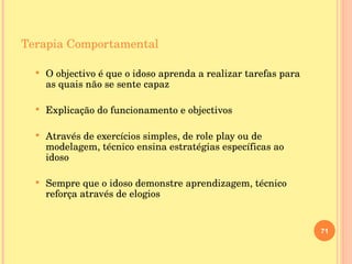 Terapia Comportamental O objectivo é que o idoso aprenda a realizar tarefas para as quais não se sente capaz Explicação do funcionamento e objectivos  Através de exercícios simples, de role play ou de modelagem, técnico ensina estratégias específicas ao idoso Sempre que o idoso demonstre aprendizagem, técnico reforça através de elogios  