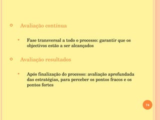 Avaliação contínua Fase transversal a todo o processo: garantir que os objectivos estão a ser alcançados Avaliação resultados Após finalização do processo: avaliação aprofundada das estratégias, para perceber os pontos fracos e os pontos fortes 