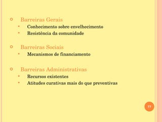 Barreiras Gerais Conhecimento sobre envelhecimento Resistência da comunidade Barreiras Sociais Mecanismos de financiamento Barreiras Administrativas Recursos existentes Atitudes curativas mais do que preventivas 