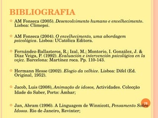 BIBLIOGRAFIA AM Fonseca (2005).  Desenvolvimento humano e envelhecimento . Lisboa: Climepsi. AM Fonseca (2004).  O envelhecimento, uma abordagem psicológica . Lisboa: UCatólica Editora. Fernández-Ballasteros, R.; Izal, M.; Montorio, I. González, J. & Díaz Veiga, P. (1992).  Evaluación e intervención psicológica en la vejez . Barcelona: Martínez roca. Pp. 110-143. Hermann Hesse (2002).  Elogio da velhice . Lisboa: Difel (Ed. Original, 1952). Jacob, Luis (2008),  Animação de idosos,  Actividades. Colecção Idade do Saber, Porto: Âmbar; Jan, Abram (1996). A Linguagem de Winnicott,  Pensamento Sobre Idosos . Rio de Janeiro, Revinter; 
