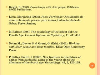 Knight, B. (2005).  Psychoterapy with older people . California: SAGE Publications. Lima, Margarida (2005).  Posso Participar?  Actividades de desenvolvimento pessoal para idosos, Colecção Idade do Saber, Porto: Âmbar; M Baltes (1998). The psychology of the oldest-old: the Fourth Age.  Current Opinion in Psychiatry , 11, 411-415 Nolan M.; Davies S. & Grant, G. (Eds). (2001).  Working with older people and their families . EUA: Open University Press. P Baltes, Smith, J (2003). New frontiers in the future of aging: from successful aging of the young old to the dilemmas of the fourth age.  Gerontology , 49, 2, 123-135. 
