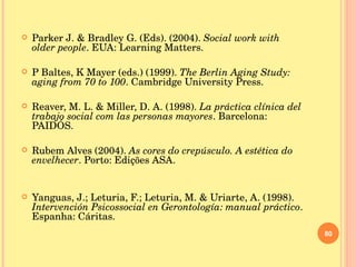 Parker J. & Bradley G. (Eds). (2004).  Social work with older people . EUA: Learning Matters. P Baltes, K Mayer (eds.) (1999).  The Berlin Aging Study: aging from 70 to 100 . Cambridge University Press. Reaver, M. L. & Miller, D. A. (1998).  La práctica clínica del trabajo social com las personas mayores . Barcelona: PAIDÓS. Rubem Alves (2004).  As cores do crepúsculo. A estética do envelhecer . Porto:   Edições ASA. Yanguas, J.; Leturia, F.; Leturia, M. & Uriarte, A. (1998).  Intervención Psicossocial en Gerontología: manual práctico . Espanha: Cáritas. 