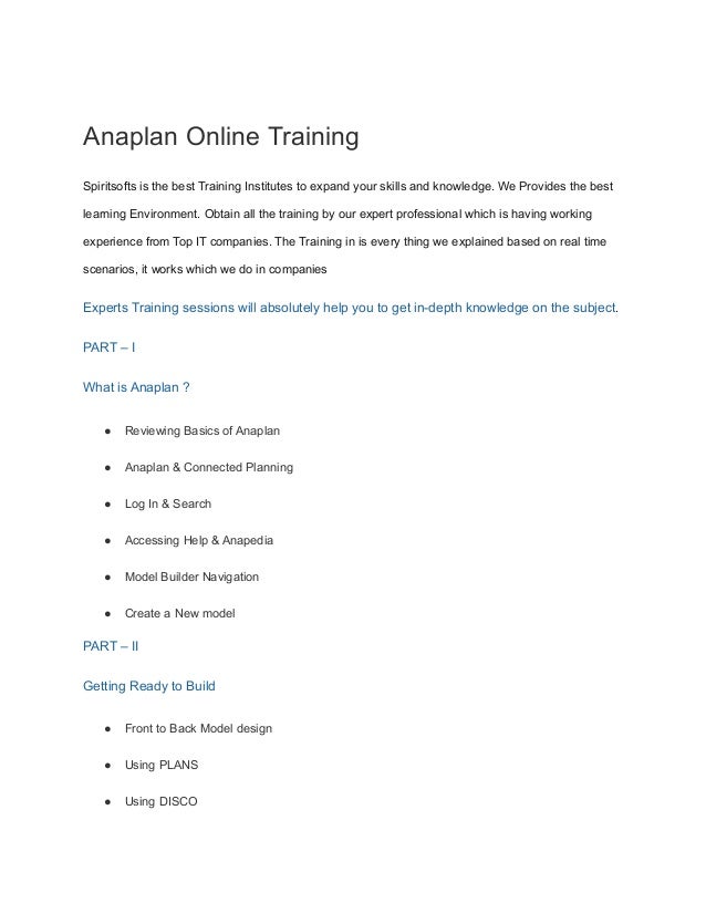 Anaplan Online Training
Spiritsofts is the best Training Institutes to expand your skills and knowledge. We Provides the best
learning Environment. Obtain all the training by our expert professional which is having working
experience from Top IT companies. The Training in is every thing we explained based on real time
scenarios, it works which we do in companies
Experts Training sessions will absolutely help you to get in-depth knowledge on the subject.
PART – I
What is Anaplan ?
● Reviewing Basics of Anaplan
● Anaplan & Connected Planning
● Log In & Search
● Accessing Help & Anapedia
● Model Builder Navigation
● Create a New model
PART – II
Getting Ready to Build
● Front to Back Model design
● Using PLANS
● Using DISCO
 