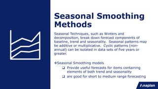 Seasonal Smoothing
Methods
Seasonal Techniques, such as Winters and
decomposition, break down forecast components of
baseline, trend and seasonality. Seasonal patterns may
be additive or multiplicative. Cyclic patterns (non-
annual) can be isolated in data sets of five years or
greater.
vSeasonal Smoothing models
q Provide useful forecasts for items containing
elements of both trend and seasonality
q are good for short to medium range forecasting
 