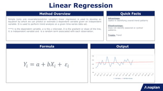 Linear Regression
Simple (only one covariate/predictor variable) linear regression is used to develop an
equation by which we can predict or estimate a dependent variable given an independent
variable. It is used to perform trend analysis on a given time-series data set.
***Yi is the dependent variable, a is the y intercept, b is the gradient or slope of the line,
Xi is independent variable and is a random term associated with each observation.
Advantage:
Useful in identifying overall trend patterns
Treats: Trend
Disadvantage:
Does not identify seasonal or cyclical
patterns.
Method Overview Quick Facts
Formula Output
!" = $ + &'" + ("
 