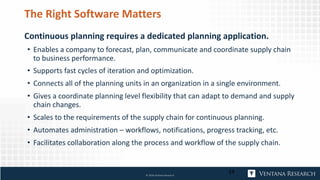 The Right Software Matters
Continuous planning requires a dedicated planning application.
• Enables a company to forecast, plan, communicate and coordinate supply chain
to business performance.
• Supports fast cycles of iteration and optimization.
• Connects all of the planning units in an organization in a single environment.
• Gives a coordinate planning level flexibility that can adapt to demand and supply
chain changes.
• Scales to the requirements of the supply chain for continuous planning.
• Automates administration – workflows, notifications, progress tracking, etc.
• Facilitates collaboration along the process and workflow of the supply chain.
24© 2018 Ventana Research
 