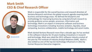 Mark Smith
CEO & Chief Research Officer
Mark is responsible for the overall business and research direction of
Ventana Research and drives the global research agenda covering both
business and technology areas. He defined the blueprint and
methodology for improving business by using benchmark research to
provide guidance across people, processes, information and
technology. Mark is an expert in enterprise software and business
technology innovations including: business analytics, big data, cloud
computing, business collaboration, mobile technology and social media.
Mark started Ventana Research more than a decade ago; he has worked
in the software industry for 25 years leading innovations in research
and technology. Mark was rated the 2011 software industry analyst of
the year by The Institute of Industry Analyst Relations (IIAR). Mark is
also ranked as one of the top ten technology influencers in 2012 by
Human Resources Executive magazine.
© 2018 Ventana Research
@marksmithVR
 
