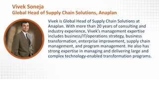 Vivek Soneja
Global Head of Supply Chain Solutions, Anaplan
Vivek is Global Head of Supply Chain Solutions at
Anaplan. With more than 20 years of consulting and
industry experience, Vivek’s management expertise
includes business/IT/operations strategy, business
transformation, enterprise improvement, supply chain
management, and program management. He also has
strong expertise in managing and delivering large and
complex technology-enabled transformation programs.
© 2018 Ventana Research
 