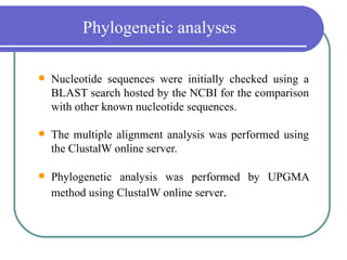 Phylogenetic analyses

   Nucleotide sequences were initially checked using a
    BLAST search hosted by the NCBI for the comparison
    with other known nucleotide sequences.

   The multiple alignment analysis was performed using
    the ClustalW online server.

   Phylogenetic analysis was performed by UPGMA
    method using ClustalW online server.
 
