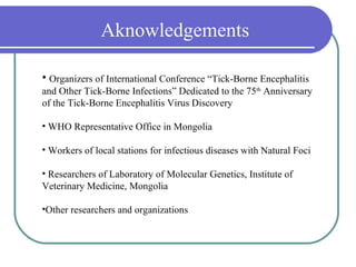 Aknowledgements

• Organizers of International Conference “Tick-Borne Encephalitis
and Other Tick-Borne Infections” Dedicated to the 75th Anniversary
of the Tick-Borne Encephalitis Virus Discovery

• WHO Representative Office in Mongolia

• Workers of local stations for infectious diseases with Natural Foci

• Researchers of Laboratory of Molecular Genetics, Institute of
Veterinary Medicine, Mongolia

•Other researchers and organizations
 