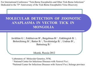 For International Conference “Tick-Borne Encephalitis and Other Tick-Borne Infections”
Dedicated to the 75th Anniversary of the Tick-Borne Encephalitis Virus Discovery




    MOLECULAR DETECTION OF ZOONOTIC
      ANAPLASMA IN VECTOR TICK IN
               MONGOLIA


          Javkhlan G.1, Enkhtaivan B1., Baigalmaa B.2 , Enkhtogtoh B. 1,
           Bolorchimeg B.3, Battur B. 1, Tuvshintulga B. 1, Undraa B2.,
                                 Battsetseg B. 1


                                    Irkutsk, Russia-2012
          1
              Laboratory of Molecular Genetics, IVM,
              2
                National Center for Infectious Diseases with Natural Foci ,
              3
                National Center for Infectious Diseases with Natural Foci, Selenge province 
 