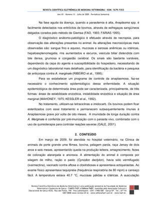 REVISTA CIENTÍFICA ELETRÔNICA DE MEDICINA VETERINÁRIA – ISSN: 1679-7353
Revista Científica Eletrônica de Medicina Veterinária é uma publicação semestral da Faculdade de Medicina
Veterinária e Zootecnia de Garça – FAMED/FAEF e Editora FAEF, mantidas pela Associação Cultural e
Educacional de Garça ACEG. Rua das Flores, 740 – Vila Labienópolis – CEP: 17400-000 – Garça/SP – Tel.: (0**14)
3407-8000 www.revista.inf.br – www.editorafaef.com.br – www.faef.br.
Ano VII – Número 13 – Julho de 2009 – Periódicos Semestral
Na fase aguda da doença, quando a parasitemia é alta, Anaplasma spp. é
facilmente detectados nos eritrócitos de bovinos, através de esfregaços sangüíneos
delgados corados pelo método de Giemsa (FAO, 1993; FARIAS 1995).
O diagnóstico anátomo-patológico é efetuado através de necropsia, para
observação das alterações presentes no animal. As alterações macroscópicas mais
observadas são: sangue fino e aquoso, mucosas e serosas anêmicas ou ictéricas,
hepatoesplenomegalia, rins aumentados e escuros, vesícula biliar distendida com
bile densa, grumosa e congestão cerebral. Os sinais são bastante variáveis,
dependendo da cepa do agente e susceptibilidade do hospedeiro, necessitando de
um diagnóstico laboratorial mais detalhado, para identificação da bactéria e pesquisa
de anticorpos contra A. marginale (RIBEIRO et al., 1995).
Para se estabelecer um programa de controle da anaplasmose, faz-se
necessário o conhecimento epidemiológico dessa enfermidade. A situação
epidemiológica de determinada área pode ser caracterizada, principalmente, de três
formas: áreas de estabilidade enzoótica, instabilidade enzoótica e situação de área
marginal (MAHONEY, 1975; KESSLER et al., 1992).
No tratamento, utilizam-se tetraciclinas e imidocarb. Os bovinos podem ficar
esterilizados com esse tratamento e permanecem subsequentemente imunes à
Anaplasmose grave por volta de oito meses. A imunidade de longa duração contra
A. Marginale é conferida por pré-imunização com o parasita vivo, combinada com o
uso de quimioterapia para controlar reações severas (GALE, 2001).
2. CONTEÚDO
Em março de 2009, foi atendida no hospital veterinário, na Clínica de
animais de porte grande uma fêmea, bovina, pelagem parda, raça Jersey de dois
anos e seis meses, apresentando queda na produção leiteira, emagrecimento, fezes
de coloração alaranjada e anorexia. A alimentação do animal é composta por
silagem de milho, ração e pasto (Cynodon dactylon), havia sido vermifugado
(ivermectina), vacinado contra aftosa e clostridioses e apresentava ectoparasitas. Ao
exame físico apresentava taquipnéia (frequência respiratória de 80 mpm) e cansaço
fácil. A temperatura estava 40.7 °C, mucosas pálidas e ictéricas. A auscutação
 