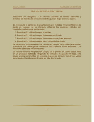 ANAPLASMOSIS                                             CLÍNICA DE LOS BOVINOS I

                      MVZ. MSC. ARTURO OLGUIN Y BERNAL

infecciones por iatrogenia, Las vacunas utilizadas de manera adecuada y
tomando las medidas de precaución debidas pueden llegar a ser una opción.


En Venezuela el control de la anaplasmosis por métodos inmunoprofilácticos (a
través de vacunas) se ha intentado, utilizando los siguientes métodos con
resultados relativamente satisfactorios:
  1. Inmunización, utilizando cepas virulentas.
  2. Inmunización, utilizando cepas de Anaplasma céntrale.
  3. Inmunización, utilizando cepas de Anaplasma margínale atenuado.
  4. Inmunización, utilizando cepas de A. margínale inactivado.
Se ha probado un inmunógeno que consiste en cuerpos de inclusión (anaplasma),
purificados por centrifugación diferencial más saponina como adyuvante. Los
resultados obtenidos son alentadores.
La vacuna comercial Anaplaz (Fort Dodge) fue la primera en usarse desde 1965
en un preparado liofilizado refrigerado de eritrocitos de ganado infectado, esta
causa anemia isohemolitica en becerros después de consumir calostro de vacas
inmunizadas. Ha sido descontinuada por falta de mercado.




                                         7
 