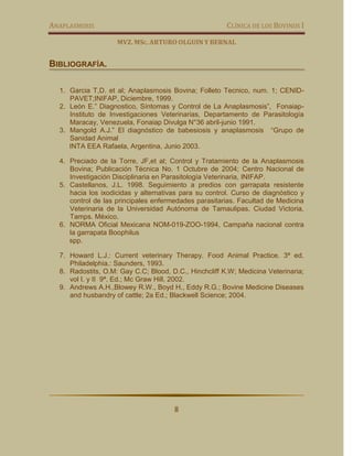 ANAPLASMOSIS                                           CLÍNICA DE LOS BOVINOS I

                    MVZ. MSC. ARTURO OLGUIN Y BERNAL


BIBLIOGRAFÍA.

  1. Garcia T,D. et al; Anaplasmosis Bovina; Folleto Tecnico, num. 1; CENID-
     PAVET;INIFAP, Diciembre, 1999.
  2. León E.” Diagnostico, Síntomas y Control de La Anaplasmosis”, Fonaiap-
     Instituto de Investigaciones Veterinarias, Departamento de Parasitología
     Maracay, Venezuela, Fonaiap Divulga N°36 abril-junio 1991.
  3. Mangold A.J.” El diagnóstico de babesiosis y anaplasmosis “Grupo de
     Sanidad Animal
     INTA EEA Rafaela, Argentina, Junio 2003.

  4. Preciado de la Torre, JF,et al; Control y Tratamiento de la Anaplasmosis
     Bovina; Publicación Técnica No. 1 Octubre de 2004; Centro Nacional de
     Investigación Disciplinaria en Parasitología Veterinaria, INIFAP.
  5. Castellanos, J.L. 1998. Seguimiento a predios con garrapata resistente
     hacia los ixodicidas y alternativas para su control. Curso de diagnóstico y
     control de las principales enfermedades parasitarias. Facultad de Medicina
     Veterinaria de la Universidad Autónoma de Tamaulipas. Ciudad Victoria,
     Tamps. México.
  6. NORMA Oficial Mexicana NOM-019-ZOO-1994, Campaña nacional contra
     la garrapata Boophilus
     spp.

  7. Howard L.J.: Current veterinary Therapy. Food Animal Practice. 3ª ed.
     Philadelphia.: Saunders, 1993.
  8. Radostits, O.M: Gay C.C; Blood, D.C., Hinchcliff K.W; Medicina Veterinaria;
     vol I. y II 9ª. Ed.; Mc Graw Hill, 2002.
  9. Andrews A.H.,Blowey R.W., Boyd H., Eddy R.G.; Bovine Medicine Diseases
     and husbandry of cattle; 2a Ed.; Blackwell Science; 2004.




                                      8
 