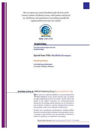 ISSN: 2161-1173
Anaplastology
The International Open Access
Anaplastology
Special Issue Title: Maxillofacial surgery
Handling Editors
Laith Mahmoud Abdulhadi
University of Malaya, Malaysia
This article was originally published in a journal published by
OMICS Publishing Group, and the attached copy is provided
by OMICS Publishing Group for the author’s benefit and for the
benefit of the author’s institution, for commercial/research/
educational use including without limitation use in instruction at
your institution, sending it to specific colleagues that you know,
and providing a copy to your institution’s administrator.
All other uses, reproduction and distribution, including without
limitation commercial reprints, selling or licensing copies or access,
or posting on open internet sites, your personal or institution’s
website or repository, are requested to cite properly.
Available online at: OMICS Publishing Group (www.omicsonline.org)
 