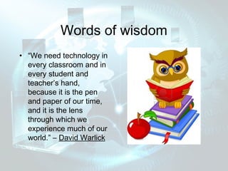 Words of wisdom
• “We need technology in
  every classroom and in
  every student and
  teacher’s hand,
  because it is the pen
  and paper of our time,
  and it is the lens
  through which we
  experience much of our
  world.” – David Warlick
 